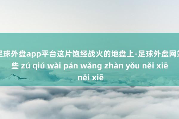 现金足球外盘app平台这片饱经战火的地盘上-足球外盘网站有哪些 zú qiú wài pán wǎng zhàn yǒu něi xiē