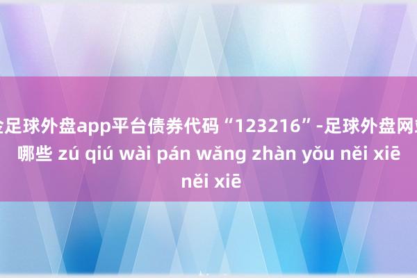 现金足球外盘app平台债券代码“123216”-足球外盘网站有哪些 zú qiú wài pán wǎng zhàn yǒu něi xiē