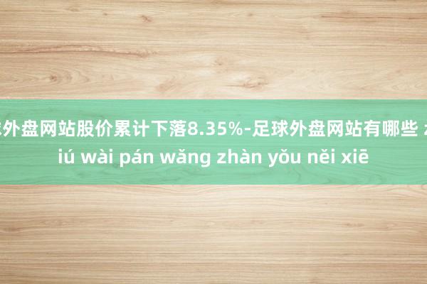 足球外盘网站股价累计下落8.35%-足球外盘网站有哪些 zú qiú wài pán wǎng zhàn yǒu něi xiē