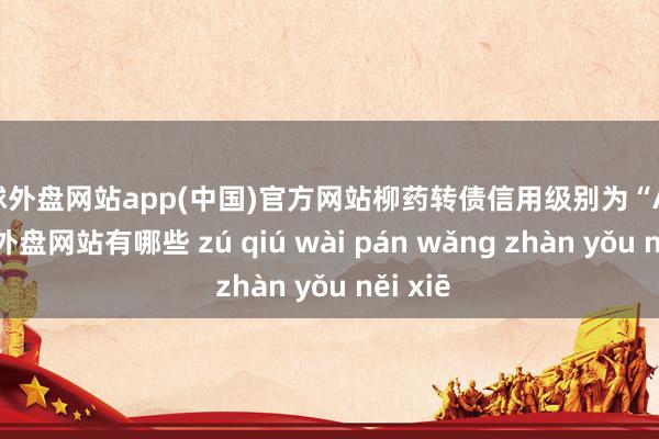 足球外盘网站app(中国)官方网站柳药转债信用级别为“AA”-足球外盘网站有哪些 zú qiú wài pán wǎng zhàn yǒu něi xiē