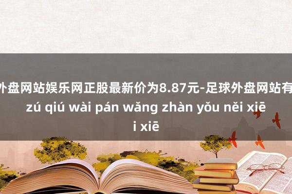 足球外盘网站娱乐网正股最新价为8.87元-足球外盘网站有哪些 zú qiú wài pán wǎng zhàn yǒu něi xiē