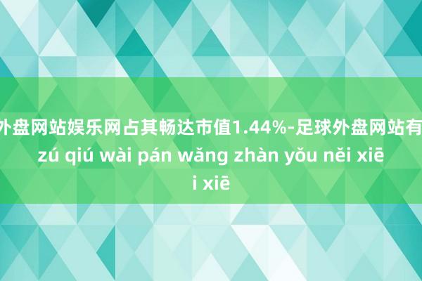 足球外盘网站娱乐网占其畅达市值1.44%-足球外盘网站有哪些 zú qiú wài pán wǎng zhàn yǒu něi xiē