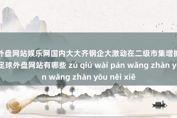 足球外盘网站娱乐网国内大大齐钢企大激动在二级市集增抓上市公司股票-足球外盘网站有哪些 zú qiú wài pán wǎng zhàn yǒu něi xiē