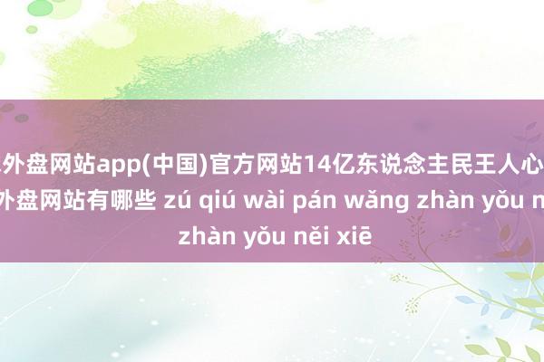 足球外盘网站app(中国)官方网站14亿东说念主民王人心合力-足球外盘网站有哪些 zú qiú wài pán wǎng zhàn yǒu něi xiē