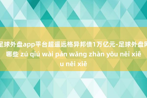 现金足球外盘app平台超遥远格异邦债1万亿元-足球外盘网站有哪些 zú qiú wài pán wǎng zhàn yǒu něi xiē