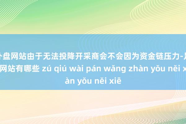 足球外盘网站由于无法投降开采商会不会因为资金链压力-足球外盘网站有哪些 zú qiú wài pán wǎng zhàn yǒu něi xiē