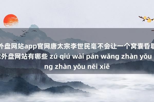 足球外盘网站app官网唐太宗李世民毫不会让一个窝囊昏聩的女儿-足球外盘网站有哪些 zú qiú wài pán wǎng zhàn yǒu něi xiē