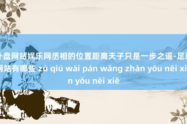 足球外盘网站娱乐网丞相的位置距离天子只是一步之遥-足球外盘网站有哪些 zú qiú wài pán wǎng zhàn yǒu něi xiē