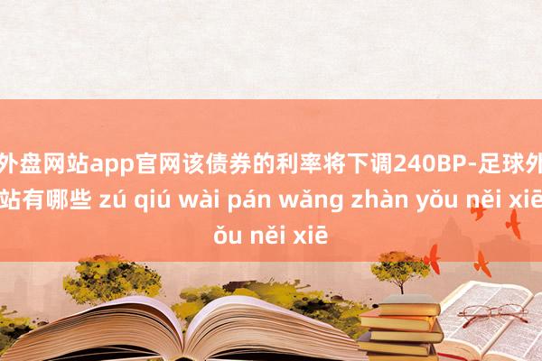 足球外盘网站app官网该债券的利率将下调240BP-足球外盘网站有哪些 zú qiú wài pán wǎng zhàn yǒu něi xiē