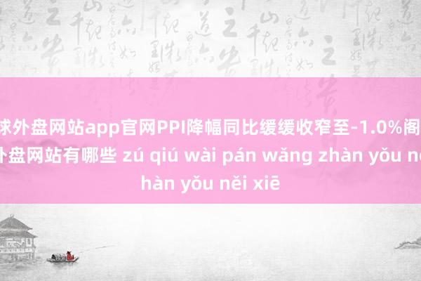 足球外盘网站app官网PPI降幅同比缓缓收窄至-1.0%阁下-足球外盘网站有哪些 zú qiú wài pán wǎng zhàn yǒu něi xiē