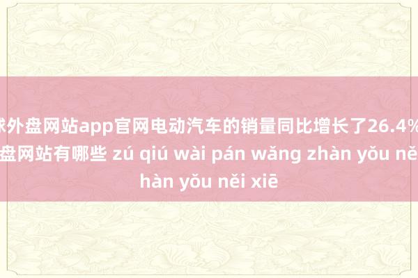 足球外盘网站app官网电动汽车的销量同比增长了26.4%-足球外盘网站有哪些 zú qiú wài pán wǎng zhàn yǒu něi xiē