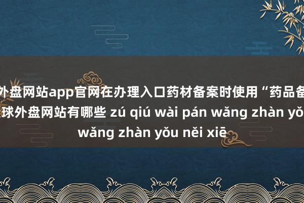 足球外盘网站app官网在办理入口药材备案时使用“药品备案专用章”-足球外盘网站有哪些 zú qiú wài pán wǎng zhàn yǒu něi xiē