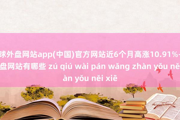 足球外盘网站app(中国)官方网站近6个月高涨10.91%-足球外盘网站有哪些 zú qiú wài pán wǎng zhàn yǒu něi xiē