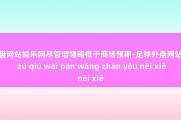 足球外盘网站娱乐网尽管增幅略低于商场预期-足球外盘网站有哪些 zú qiú wài pán wǎng zhàn yǒu něi xiē