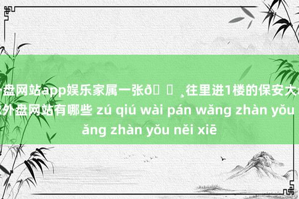 足球外盘网站app娱乐家属一张🔸往里进1楼的保安大叔会收走-足球外盘网站有哪些 zú qiú wài pán wǎng zhàn yǒu něi xiē