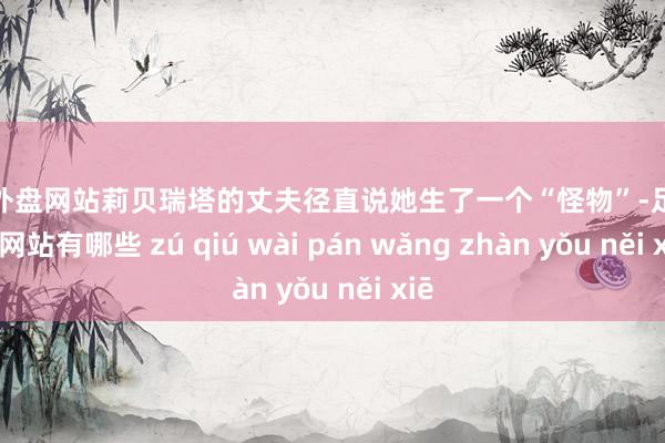 足球外盘网站莉贝瑞塔的丈夫径直说她生了一个“怪物”-足球外盘网站有哪些 zú qiú wài pán wǎng zhàn yǒu něi xiē