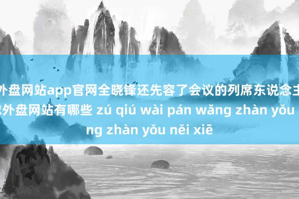 足球外盘网站app官网全晓锋还先容了会议的列席东说念主员安排-足球外盘网站有哪些 zú qiú wài pán wǎng zhàn yǒu něi xiē