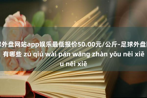 足球外盘网站app娱乐最低报价50.00元/公斤-足球外盘网站有哪些 zú qiú wài pán wǎng zhàn yǒu něi xiē