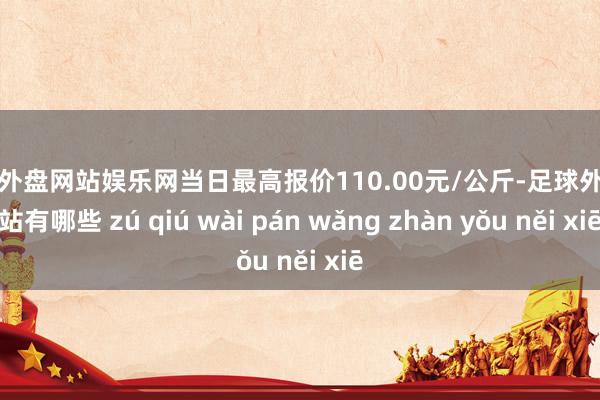 足球外盘网站娱乐网当日最高报价110.00元/公斤-足球外盘网站有哪些 zú qiú wài pán wǎng zhàn yǒu něi xiē