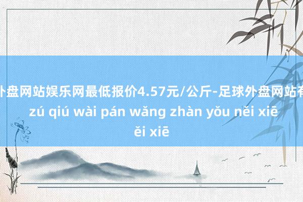 足球外盘网站娱乐网最低报价4.57元/公斤-足球外盘网站有哪些 zú qiú wài pán wǎng zhàn yǒu něi xiē