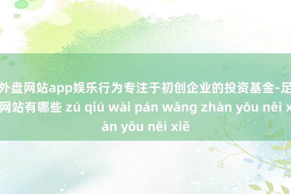 足球外盘网站app娱乐行为专注于初创企业的投资基金-足球外盘网站有哪些 zú qiú wài pán wǎng zhàn yǒu něi xiē