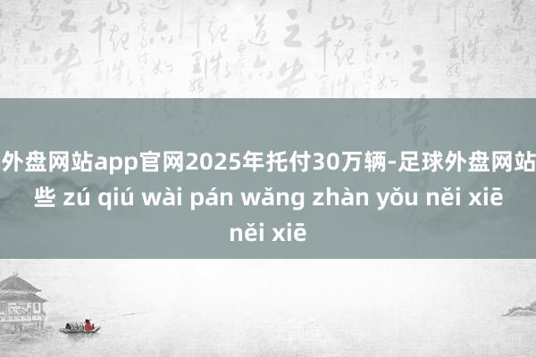 足球外盘网站app官网2025年托付30万辆-足球外盘网站有哪些 zú qiú wài pán wǎng zhàn yǒu něi xiē