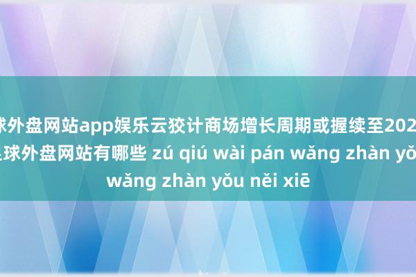 足球外盘网站app娱乐云狡计商场增长周期或握续至2025年上半年-足球外盘网站有哪些 zú qiú wài pán wǎng zhàn yǒu něi xiē