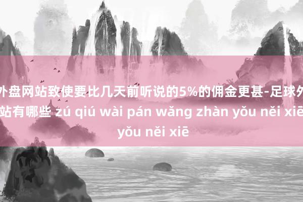 足球外盘网站致使要比几天前听说的5%的佣金更甚-足球外盘网站有哪些 zú qiú wài pán wǎng zhàn yǒu něi xiē