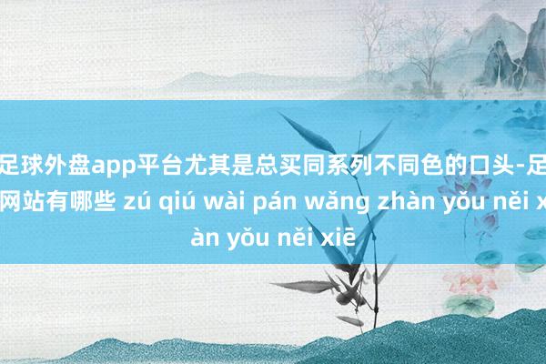 现金足球外盘app平台尤其是总买同系列不同色的口头-足球外盘网站有哪些 zú qiú wài pán wǎng zhàn yǒu něi xiē