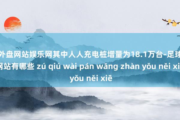 足球外盘网站娱乐网其中人人充电桩增量为18.1万台-足球外盘网站有哪些 zú qiú wài pán wǎng zhàn yǒu něi xiē