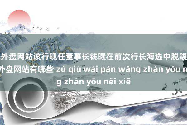 足球外盘网站　　该行现任董事长钱曦在前次行长海选中脱颖而出-足球外盘网站有哪些 zú qiú wài pán wǎng zhàn yǒu něi xiē