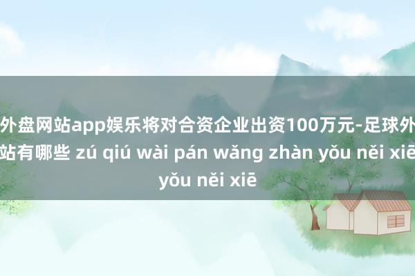 足球外盘网站app娱乐将对合资企业出资100万元-足球外盘网站有哪些 zú qiú wài pán wǎng zhàn yǒu něi xiē