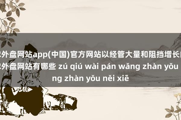 足球外盘网站app(中国)官方网站以经管大量和阻挡增长的数据-足球外盘网站有哪些 zú qiú wài pán wǎng zhàn yǒu něi xiē