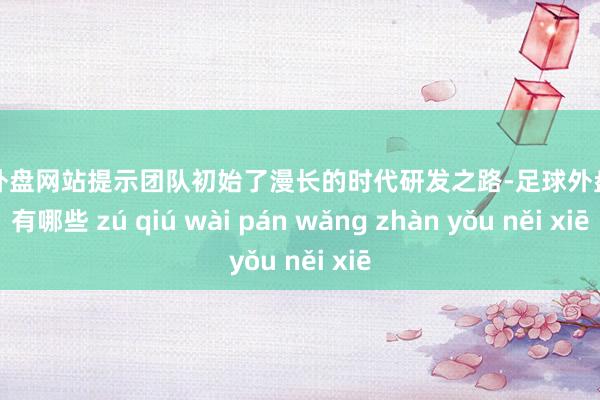 足球外盘网站提示团队初始了漫长的时代研发之路-足球外盘网站有哪些 zú qiú wài pán wǎng zhàn yǒu něi xiē