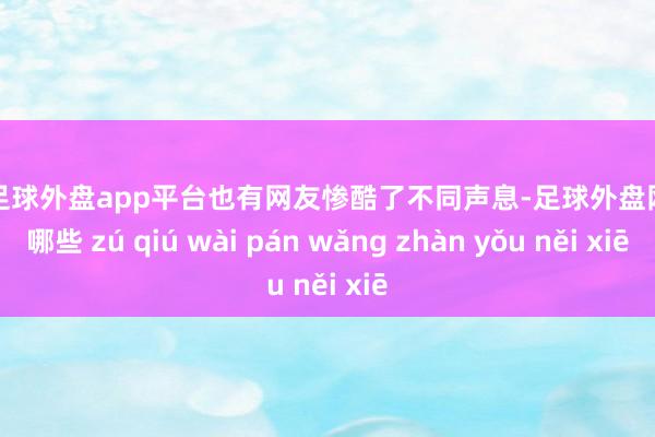 现金足球外盘app平台也有网友惨酷了不同声息-足球外盘网站有哪些 zú qiú wài pán wǎng zhàn yǒu něi xiē