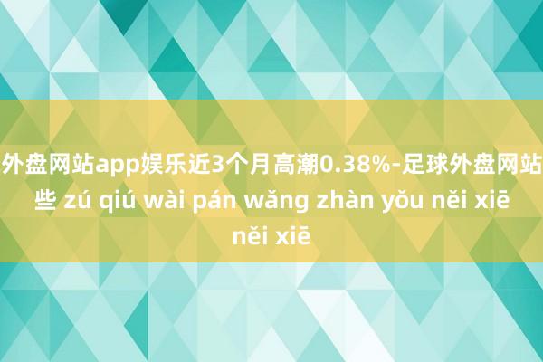 足球外盘网站app娱乐近3个月高潮0.38%-足球外盘网站有哪些 zú qiú wài pán wǎng zhàn yǒu něi xiē